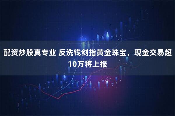 配资炒股真专业 反洗钱剑指黄金珠宝，现金交易超10万将上报