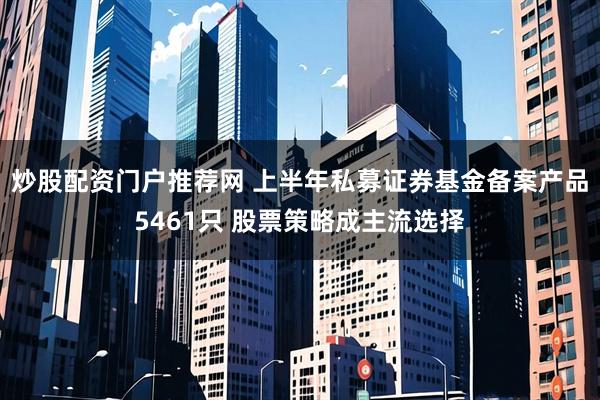 炒股配资门户推荐网 上半年私募证券基金备案产品5461只 股票策略成主流选择