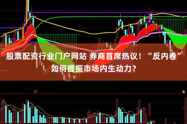 股票配资行业门户网站 券商首席热议！“反内卷”如何提振市场内生动力？