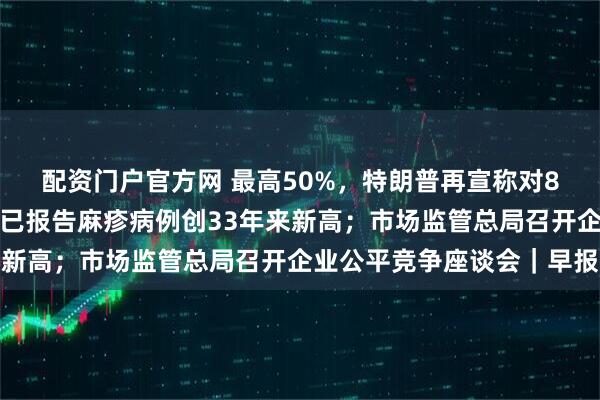 配资门户官方网 最高50%，特朗普再宣称对8国加征关税；美国今年已报告麻疹病例创33年来新高；市场监管总局召开企业公平竞争座谈会｜早报