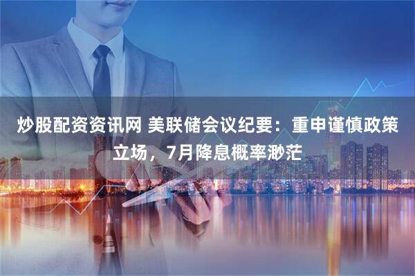 炒股配资资讯网 美联储会议纪要：重申谨慎政策立场，7月降息概率渺茫