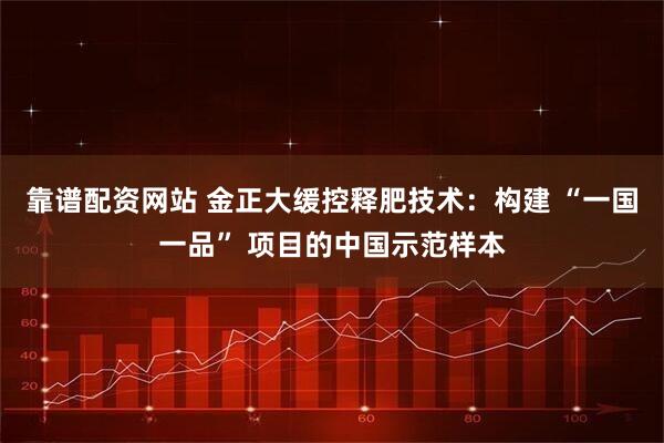 靠谱配资网站 金正大缓控释肥技术：构建 “一国一品” 项目的中国示范样本