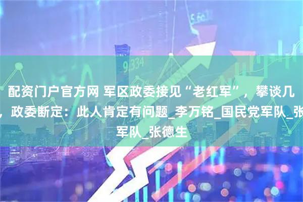 配资门户官方网 军区政委接见“老红军”，攀谈几句后，政委断定：此人肯定有问题_李万铭_国民党军队_张德生