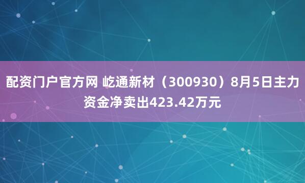 配资门户官方网 屹通新材（300930）8月5日主力资金净卖出423.42万元