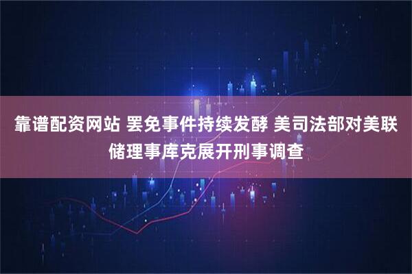 靠谱配资网站 罢免事件持续发酵 美司法部对美联储理事库克展开刑事调查