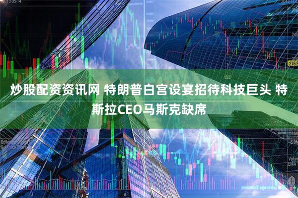 炒股配资资讯网 特朗普白宫设宴招待科技巨头 特斯拉CEO马斯克缺席
