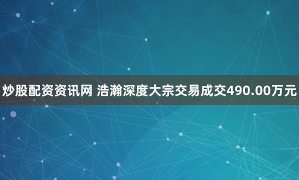炒股配资资讯网 浩瀚深度大宗交易成交490.00万元