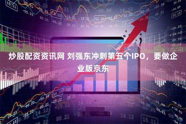 炒股配资资讯网 刘强东冲刺第五个IPO，要做企业版京东