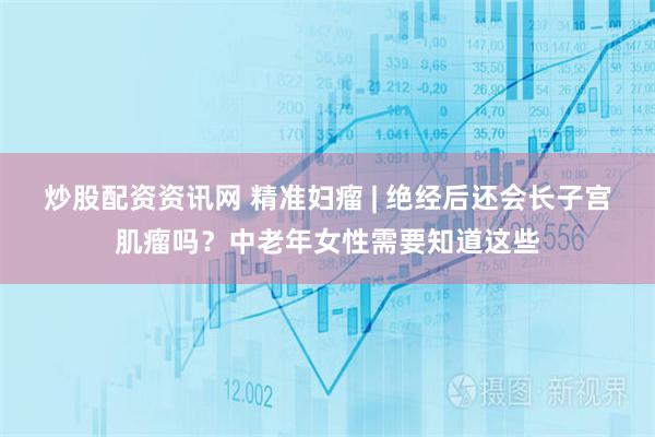 炒股配资资讯网 精准妇瘤 | 绝经后还会长子宫肌瘤吗？中老年女性需要知道这些