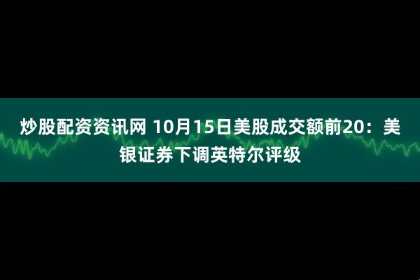 炒股配资资讯网 10月15日美股成交额前20：美银证券下调英特尔评级