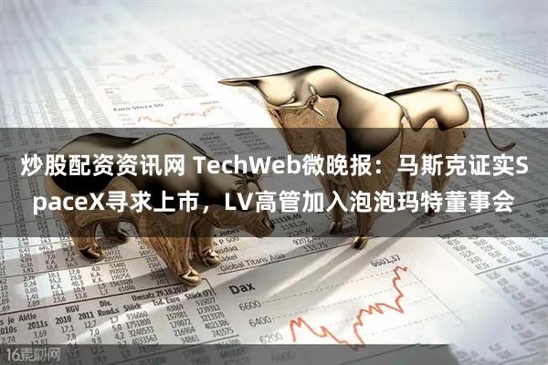 炒股配资资讯网 TechWeb微晚报：马斯克证实SpaceX寻求上市，LV高管加入泡泡玛特董事会