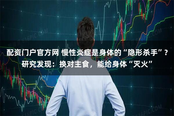 配资门户官方网 慢性炎症是身体的“隐形杀手”？研究发现：换对主食，能给身体“灭火”