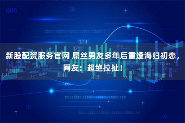 新股配资服务官网 屌丝男友多年后重逢海归初恋，网友：超绝拉扯！