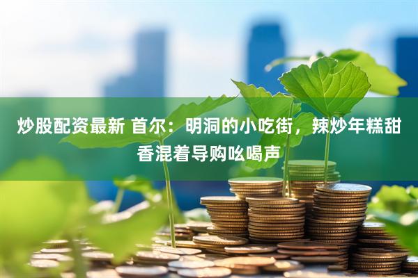 炒股配资最新 首尔:明洞的小吃街,辣炒年糕甜香混着导购吆喝声