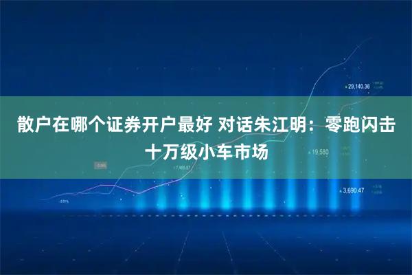 散户在哪个证券开户最好 对话朱江明：零跑闪击十万级小车市场