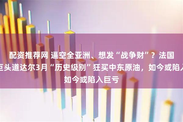配资推荐网 逼空全亚洲、想发“战争财”？法国石油巨头道达尔3月“历史级别”狂买中东原油，如今或陷入巨亏