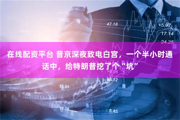 在线配资平台 普京深夜致电白宫，一个半小时通话中，给特朗普挖了个“坑”