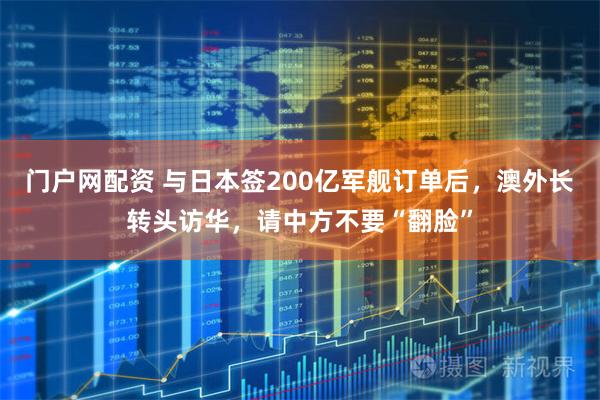 门户网配资 与日本签200亿军舰订单后，澳外长转头访华，请中方不要“翻脸”