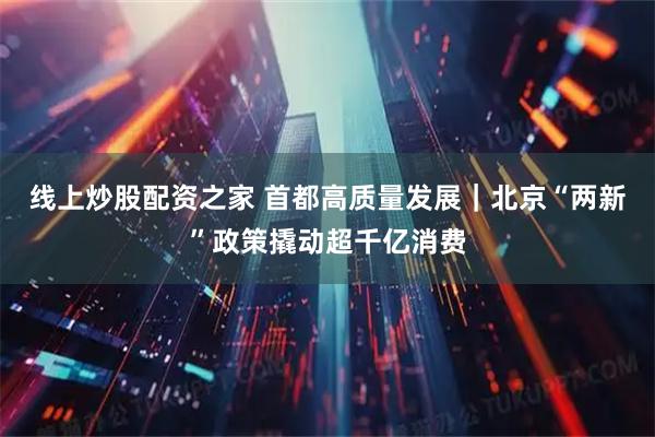 线上炒股配资之家 首都高质量发展｜北京“两新”政策撬动超千亿消费