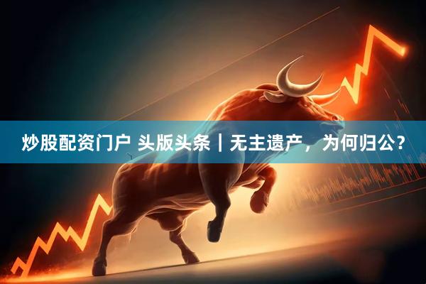 炒股配资门户 头版头条|无主遗产,为何归公?