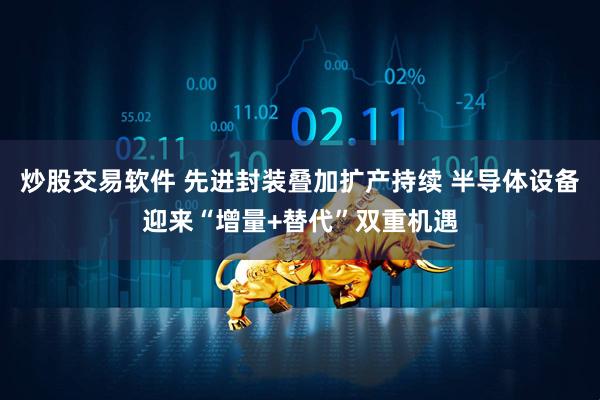 炒股交易软件 先进封装叠加扩产持续 半导体设备迎来“增量+替代”双重机遇