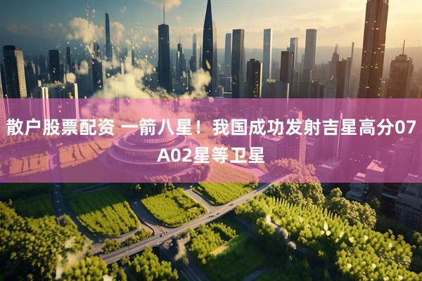 散户股票配资 一箭八星！我国成功发射吉星高分07A02星等卫星