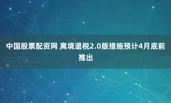 中国股票配资网 离境退税2.0版措施预计4月底前推出