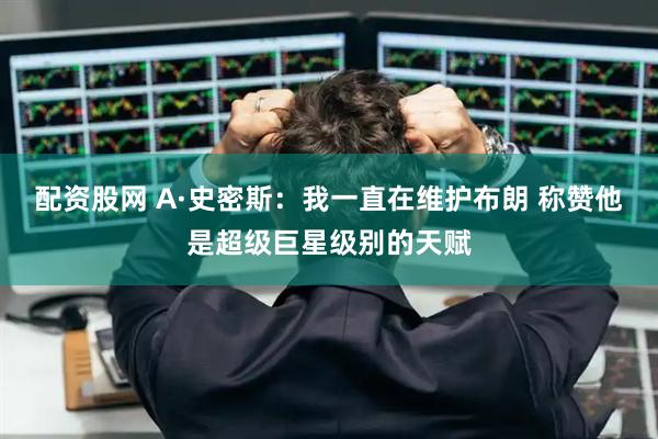 配资股网 A·史密斯：我一直在维护布朗 称赞他是超级巨星级别的天赋